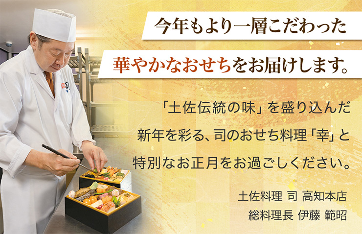 今年もより一層こだわった華やかなおせちをお届けします。「土佐伝統の味」を盛り込んだ新年を彩る、司のおせち料理「幸」と特別なお正月をお過ごしください。土佐料理　司　高知本店　総料理長　伊藤範昭